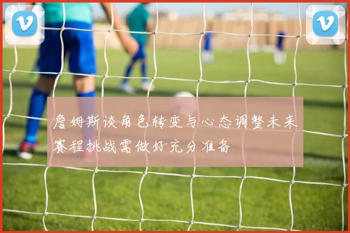 詹姆斯谈角色转变与心态调整未来赛程挑战需做好充分准备