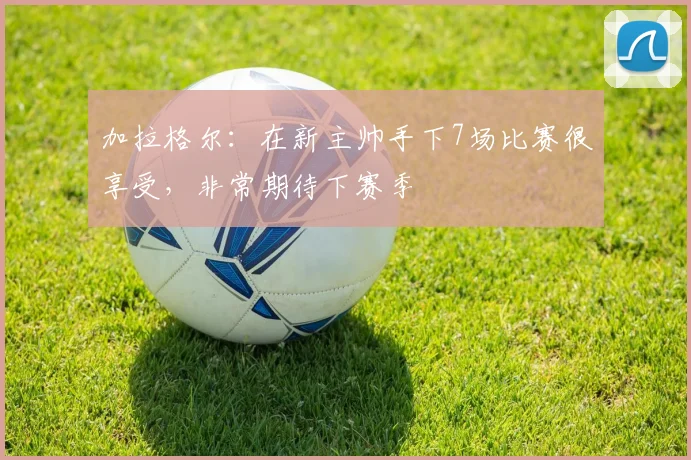 加拉格尔：在新主帅手下7场比赛很享受，非常期待下赛季