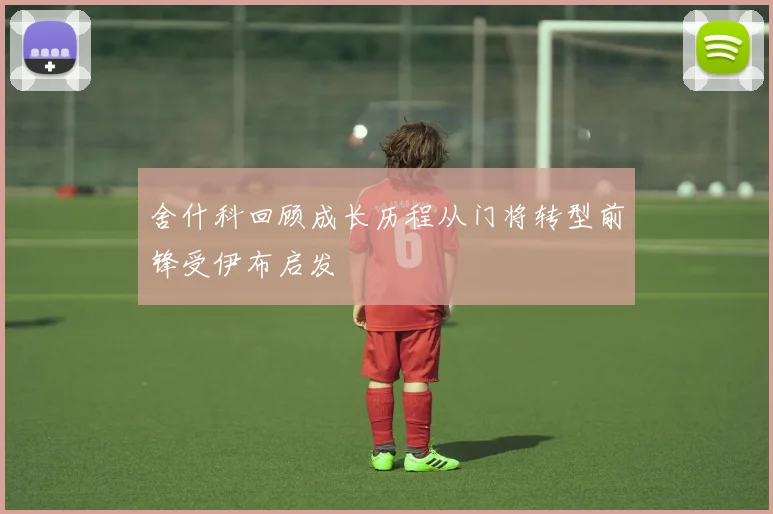 舍什科回顾成长历程从门将转型前锋受伊布启发