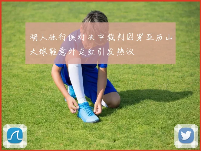 湖人独行侠对决中裁判因穿亚历山大球鞋意外走红引发热议