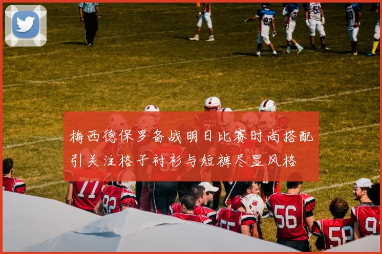梅西德保罗备战明日比赛时尚搭配引关注格子衬衫与短裤尽显风格