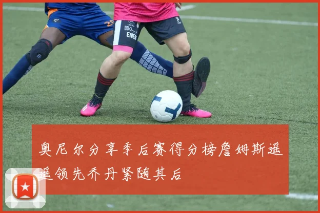 奥尼尔分享季后赛得分榜詹姆斯遥遥领先乔丹紧随其后