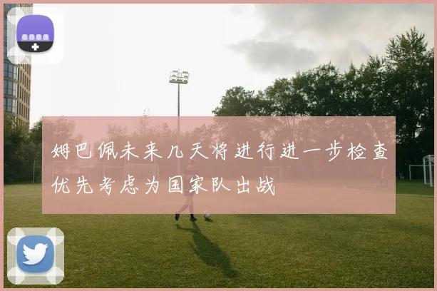 姆巴佩未来几天将进行进一步检查优先考虑为国家队出战