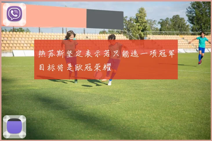 热苏斯坚定表示若只能选一项冠军目标将是欧冠荣耀