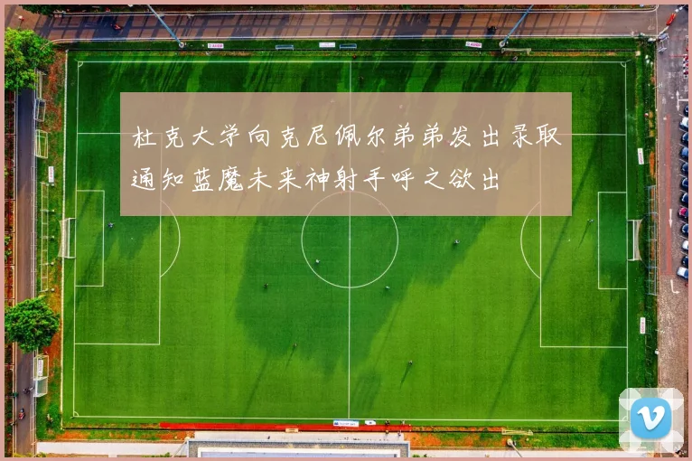 杜克大学向克尼佩尔弟弟发出录取通知蓝魔未来神射手呼之欲出